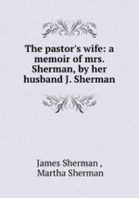 The pastor`s wife: a memoir of mrs. Sherman, by her husband J. Sherman.
