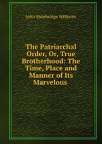 The Patriarchal Order, Or, True Brotherhood: The Time, Place and Manner of Its Marvelous .