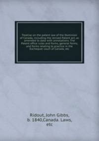 Treatise on the patent law of the Dominion of Canada, including the revised Patent act, as amended to date with annotations. The Patent office rules and forms, general forms, and forms relating to practice in the Exchequer court of Canada, etc