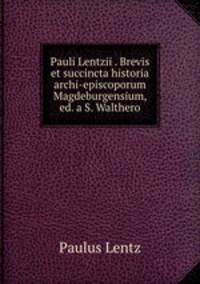 Pauli Lentzii . Brevis et succincta historia archi-episcoporum Magdeburgensium, ed. a S. Walthero