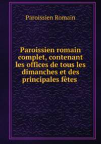 Paroissien romain complet, contenant les offices de tous les dimanches et des principales ftes .