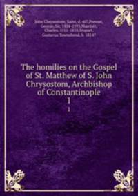 The homilies on the Gospel of St. Matthew of S. John Chrysostom, Archbishop of Constantinople. 1