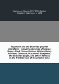 Tecumseh and the Shawnee prophet microform : including sketches of George Rogers Clark, Simon Kenton, William Henry Harrison, Cornstalk, Blackhoof, Bluejacket, the Shawnee Logan, and others famous in the frontier wars of Tecumseh`s time