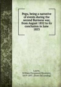 Pegu, being a narrative of events during the second Burmese war, from August 1852 to its conclusion in June 1853