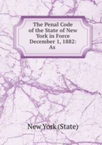 The Penal Code of the State of New York in Force December 1, 1882: As .