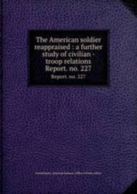 The American soldier reappraised : a further study of civilian - troop relations. Report. no. 227