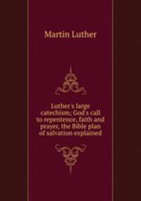 Luther`s large catechism; God`s call to repentence, faith and prayer, the Bible plan of salvation explained