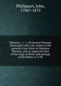 Memoirs, &c. &c. of General Moreau; illustrated with a fac simile of the general`s last letter to Madame Moreau, and an engraved plan of the siege of Kehl, and passage of the Rhine in 1796