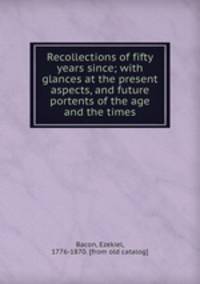 Recollections of fifty years since; with glances at the present aspects, and future portents of the age and the times