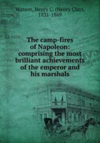 The camp-fires of Napoleon: comprising the most brilliant achievements of the emperor and his marshals