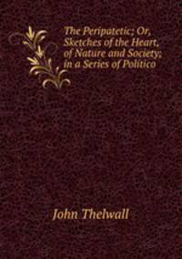The Peripatetic; Or, Sketches of the Heart, of Nature and Society; in a Series of Politico .