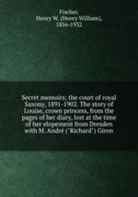 Secret memoirs; the court of royal Saxony, 1891-1902. The story of Louise, crown princess, from the pages of her diary, lost at the time of her elopement from Dresden with M. Andr ("Richard") Giron
