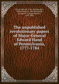 The unpublished revolutionary papers of Major-General Edward Hand of Pennsylvania, 1777-1784