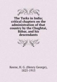 The Turks in India; critical chapters on the administration of that country by the Chughtai, Bbar, and his descendants
