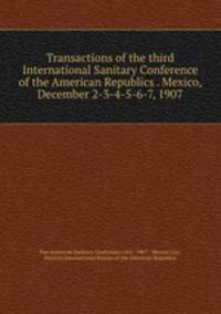 Transactions of the third International Sanitary Conference of the American Republics . Mexico, December 2-3-4-5-6-7, 1907