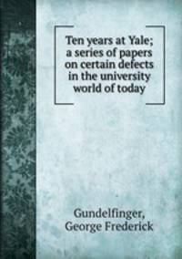Ten years at Yale; a series of papers on certain defects in the university world of today