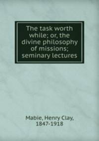 The task worth while; or, the divine philosophy of missions; seminary lectures