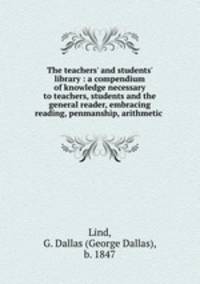 The teachers` and students` library : a compendium of knowledge necessary to teachers, students and the general reader, embracing reading, penmanship, arithmetic .
