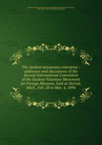 The student missionary enterprise : addresses and discussions of the Second International Convention of the Student Volunteer Movement for Foreign Missions, held at Detroit, Mich., Feb. 28 to Mar. 4, 1894