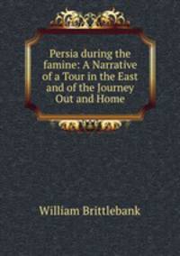 Persia during the famine: A Narrative of a Tour in the East and of the Journey Out and Home