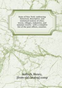 State of New York: embracing historical, descriptive, and statistical notices of cities, towns, villages, industries, and summer resorts . with a complete list of the post offices, counties