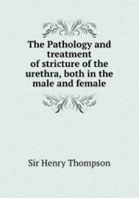 The Pathology and treatment of stricture of the urethra, both in the male and female