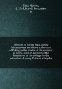 Memoirs of Father Ripa, during thirteen years` residence at the court of Peking in the service of the emperor of China; with an account of the foundation of the college for the education of young Chinese at Naples
