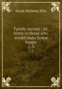 Family secrets ; or, Hints to those who would make home happy. 1-3