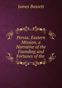 Persia: Eastern Mission, a Narrative of the Founding and Fortunes of the .