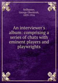 An interviewer`s album: comprising a series of chats with eminent players and playwrights