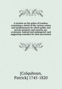 A treatise on the police of London; containing a detail of the various crimes and misdemeanors by which public and private property and security are, at present, injured and endangered: and suggesting remedies for their prevention