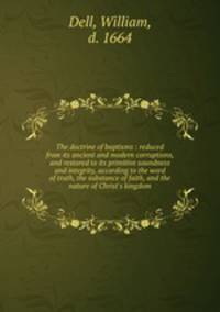 The doctrine of baptisms : reduced from its ancient and modern corruptions, and restored to its primitive soundness and integrity, according to the word of truth, the substance of faith, and the nature of Christ`s kingdom