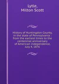 History of Huntingdon County, in the state of Pennsylvania : from the earliest times to the centennial anniversary of American independence, July 4, 1876