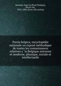 Patria belgica; encyclopedie nationale ou expose methodique de toutes les connaissances relatives a la Belgique anicenne et moderne, physique, sociale et intellectuelle