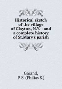 Historical sketch of the village of Clayton, N.Y. : and a complete history of St.Mary`s parish