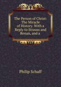 The Person of Christ: The Miracle of History. With a Reply to Strauss and Renan, and a .