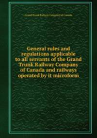 General rules and regulations applicable to all servants of the Grand Trunk Railway Company of Canada and railways operated by it microform