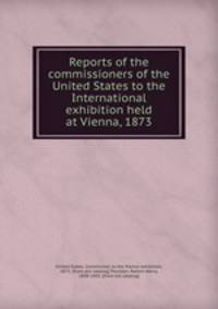 Reports of the commissioners of the United States to the International exhibition held at Vienna, 1873