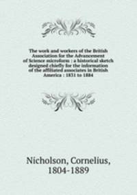 The work and workers of the British Association for the Advancement of Science microform : a historical sketch designed chiefly for the information of the affiliated associates in British America : 1831 to 1884