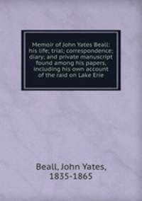 Memoir of John Yates Beall: his life; trial; correspondence; diary; and private manuscript found among his papers, including his own account of the raid on Lake Erie