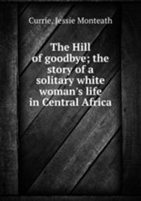 The Hill of goodbye; the story of a solitary white woman`s life in Central Africa