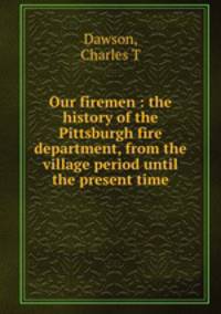 Our firemen : the history of the Pittsburgh fire department, from the village period until the present time