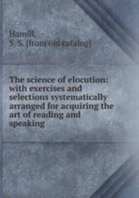 The science of elocution: with exercises and selections systematically arranged for acquiring the art of reading and speaking