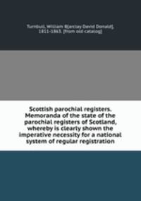 Scottish parochial registers. Memoranda of the state of the parochial registers of Scotland, whereby is clearly shown the imperative necessity for a national system of regular registration
