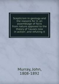 Scepticism in geology and the reasons for it; an assemblage of facts from nature opposed to the theory of "causes now in action", and refuting it