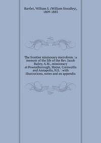 The frontier missionary microform : a memoir of the life of the Rev. Jacob Bailey, A.M., missionary at Pownalborough, Maine, Cornwallis and Annapolis, N.S. : with illustrations, notes and an appendix