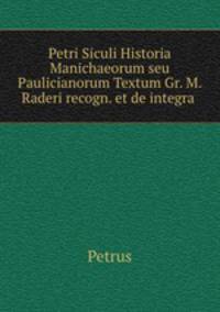 Petri Siculi Historia Manichaeorum seu Paulicianorum Textum Gr. M. Raderi recogn. et de integra .