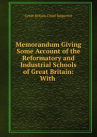 Memorandum Giving Some Account of the Reformatory and Industrial Schools of Great Britain: With .