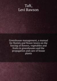 Greenhouse management, a manual for florists and flower lovers on the forcing of flowers, vegetables and fruits in greenhouses and the propagation and care of house plants