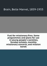 Fuel for missionary fires. Some programmes and plans for use in young people`s societies, Sunday-schools, monthly missionary concerts, and mission bands
